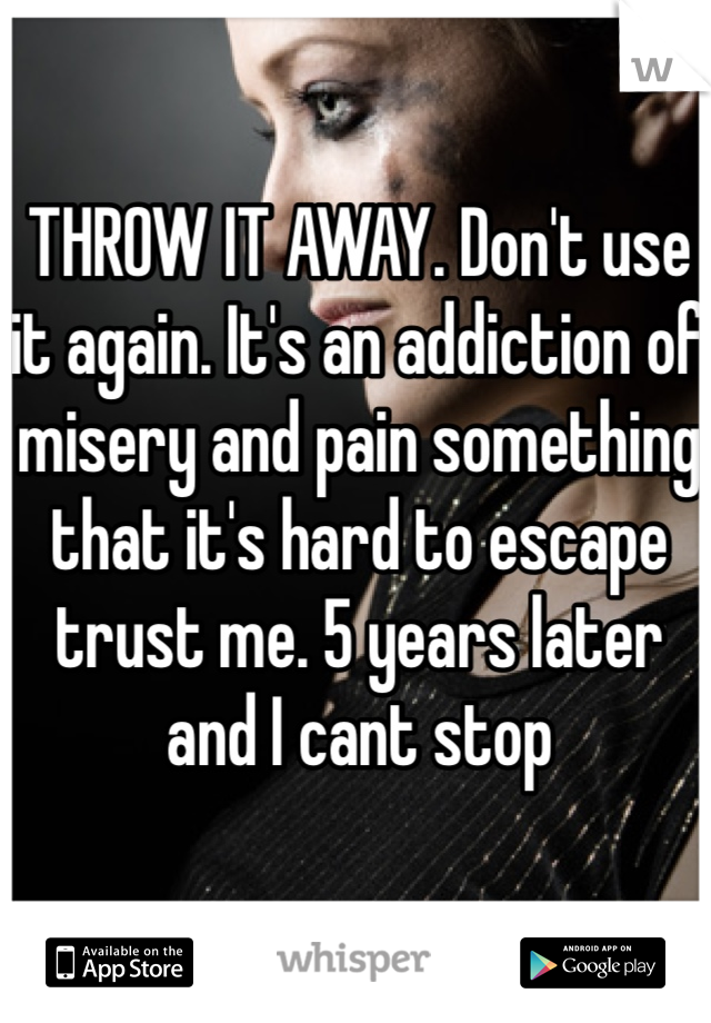 THROW IT AWAY. Don't use it again. It's an addiction of misery and pain something that it's hard to escape trust me. 5 years later and I cant stop