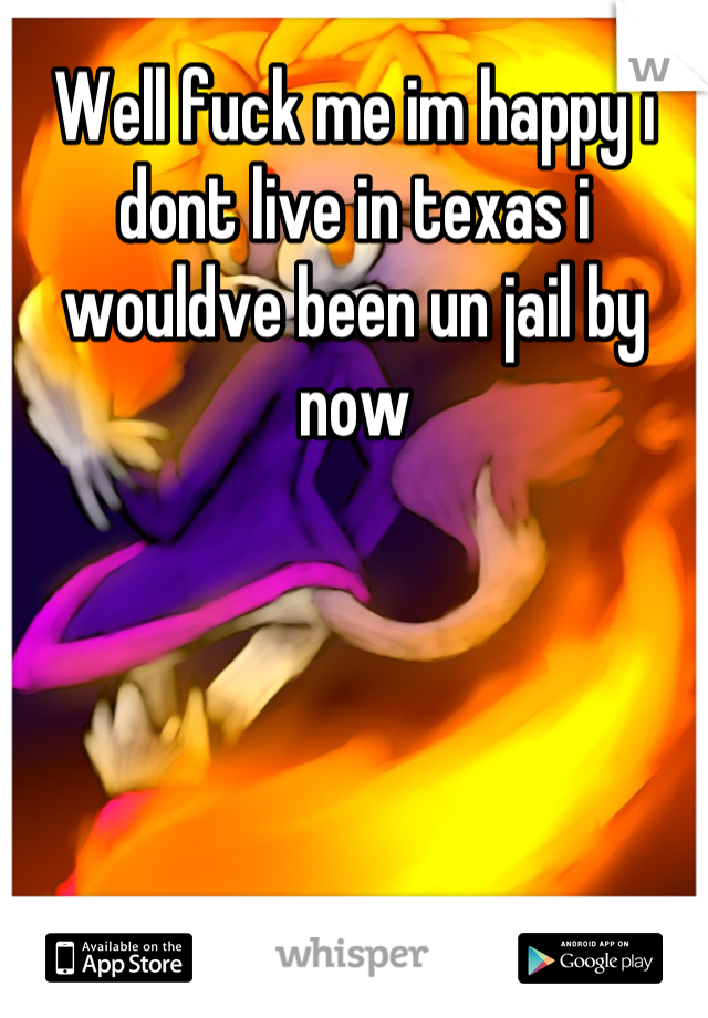 Well fuck me im happy i dont live in texas i wouldve been un jail by now