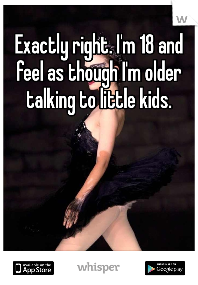 Exactly right. I'm 18 and feel as though I'm older talking to little kids. 