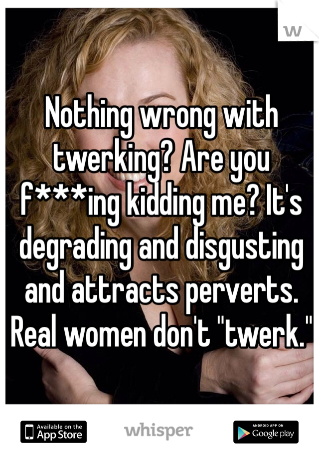 Nothing wrong with twerking? Are you f***ing kidding me? It's degrading and disgusting and attracts perverts. Real women don't "twerk."