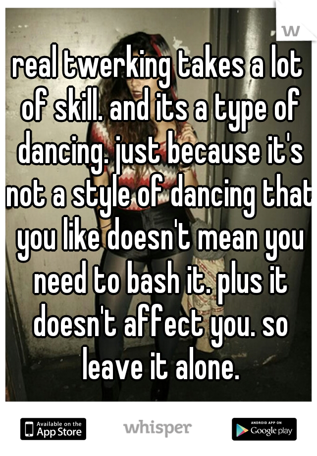 real twerking takes a lot of skill. and its a type of dancing. just because it's not a style of dancing that you like doesn't mean you need to bash it. plus it doesn't affect you. so leave it alone.