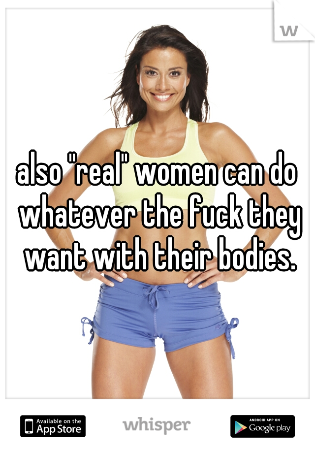 also "real" women can do whatever the fuck they want with their bodies.