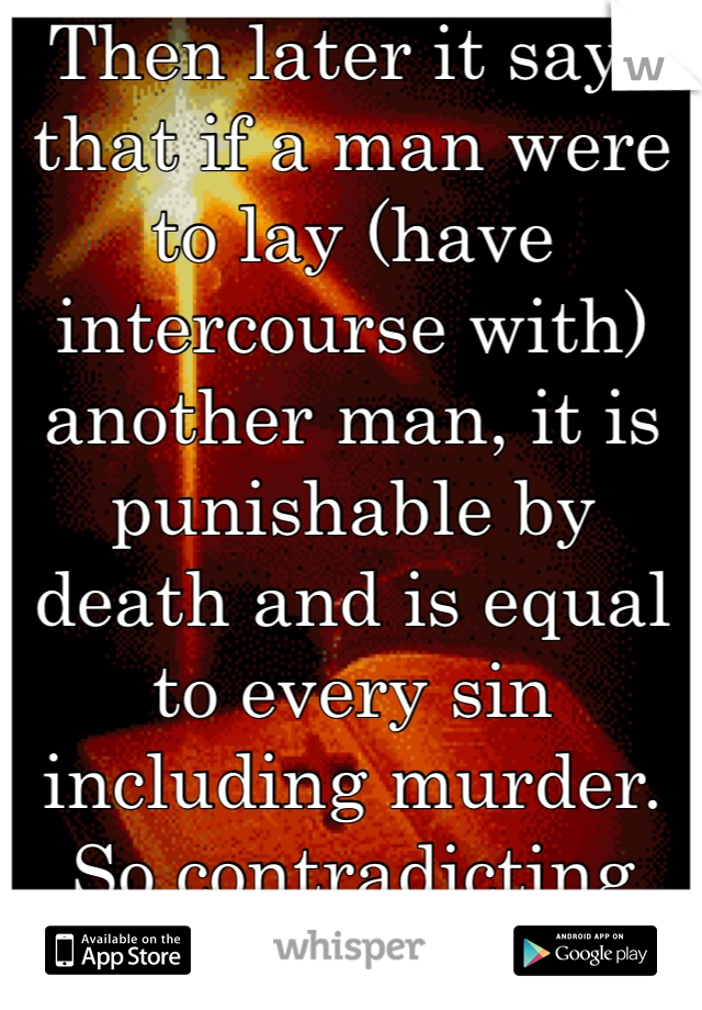 Then later it says that if a man were to lay (have intercourse with) another man, it is punishable by death and is equal to every sin including murder. So contradicting that bible is. 