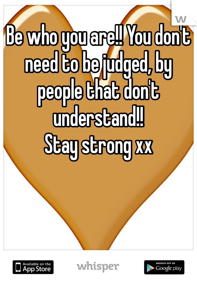 Be who you are!! You don't need to be judged, by people that don't understand!! 
Stay strong xx
