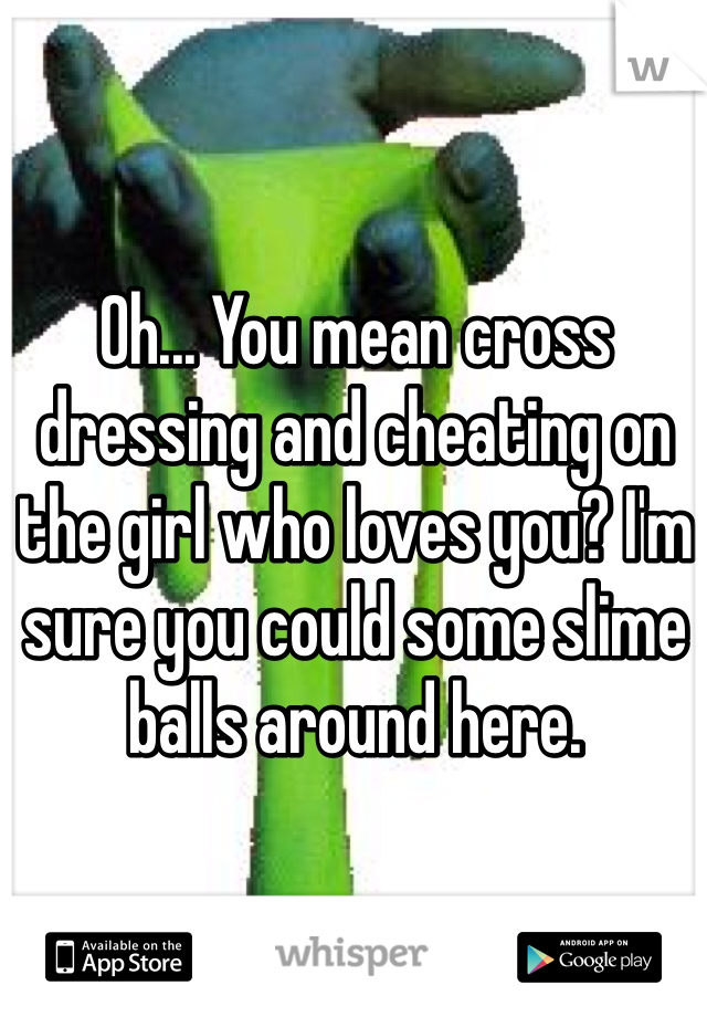 Oh... You mean cross dressing and cheating on the girl who loves you? I'm sure you could some slime balls around here.
