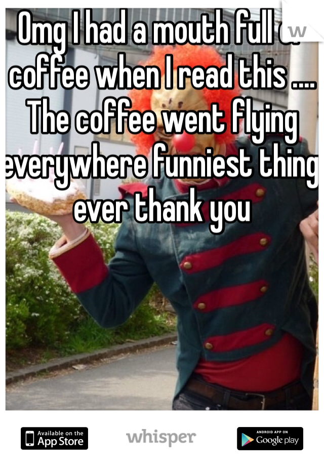 Omg I had a mouth full of coffee when I read this .... The coffee went flying everywhere funniest thing ever thank you 