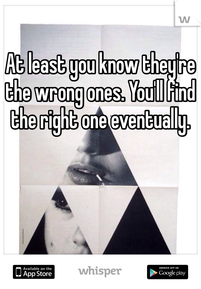 At least you know they're the wrong ones. You'll find the right one eventually. 