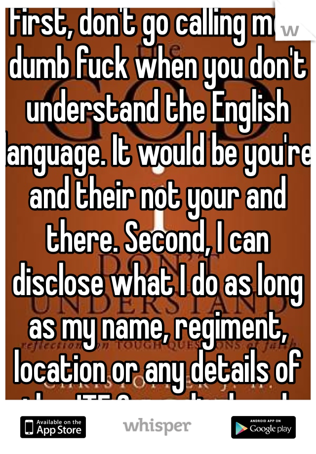 First, don't go calling me a dumb fuck when you don't understand the English language. It would be you're and their not your and there. Second, I can disclose what I do as long as my name, regiment, location or any details of the JTF 2 are disclosed.