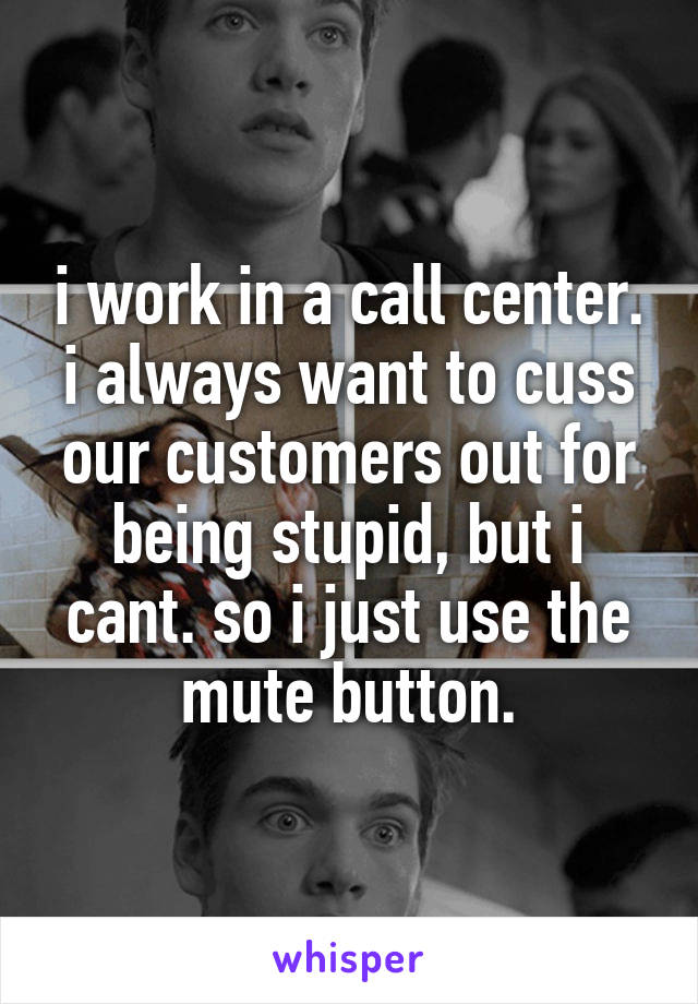 i work in a call center. i always want to cuss our customers out for being stupid, but i cant. so i just use the mute button.