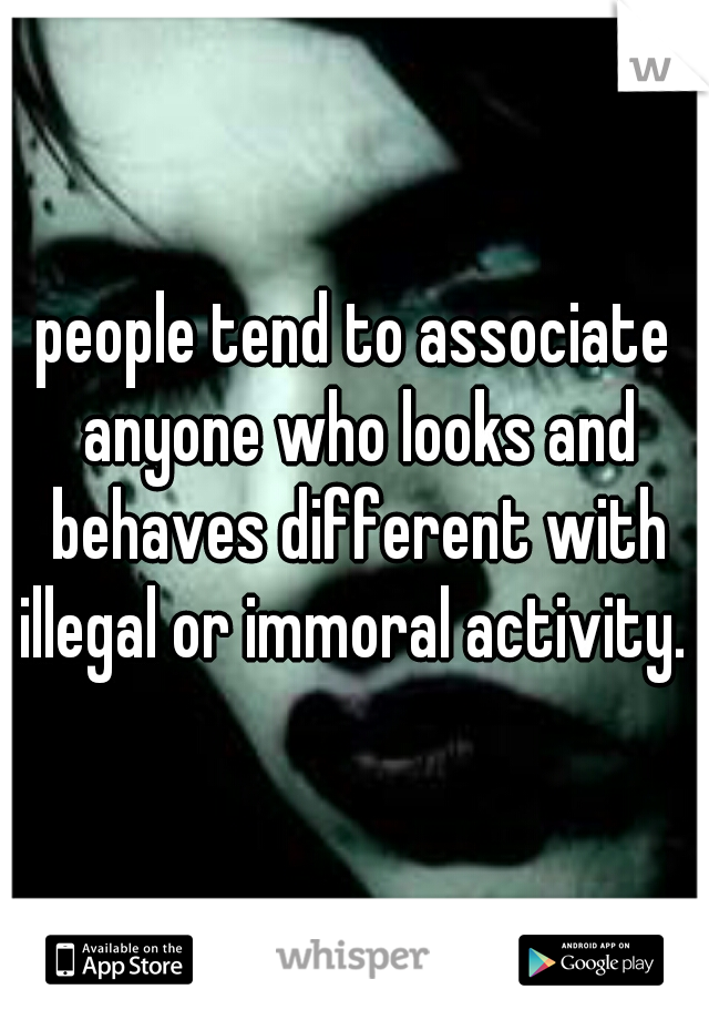 people tend to associate anyone who looks and behaves different with illegal or immoral activity. 
