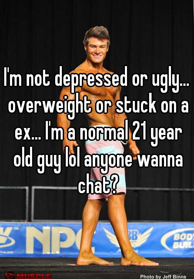 I'm not depressed or ugly... overweight or stuck on a ex... I'm a normal 21 year old guy lol anyone wanna chat?