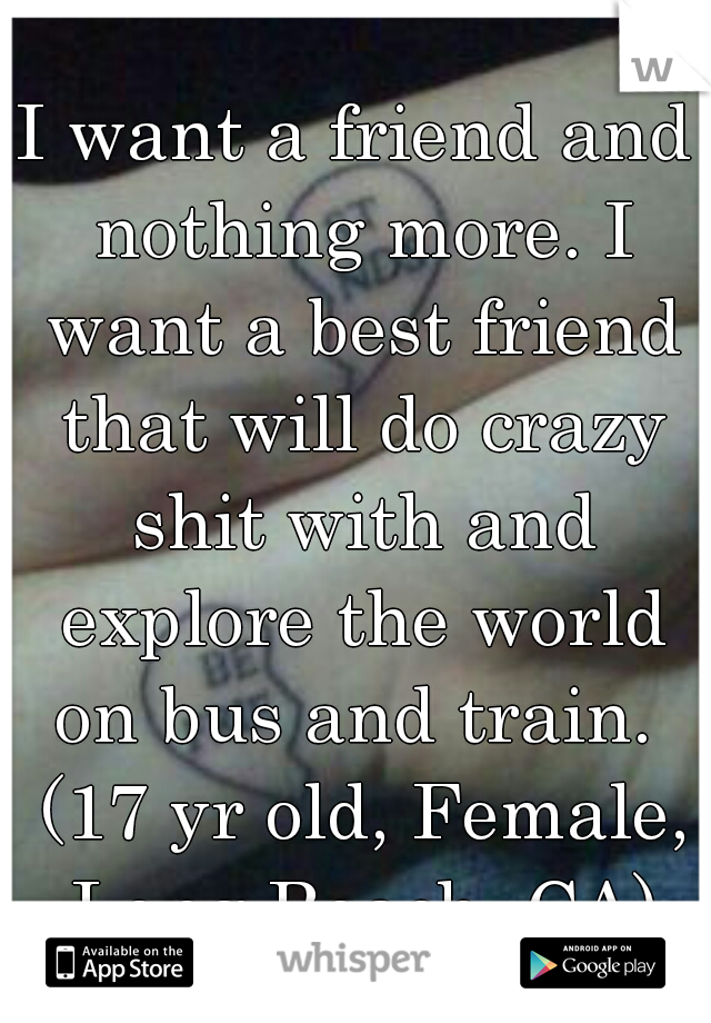I want a friend and nothing more. I want a best friend that will do crazy shit with and explore the world on bus and train.  (17 yr old, Female, Long Beach, CA)
