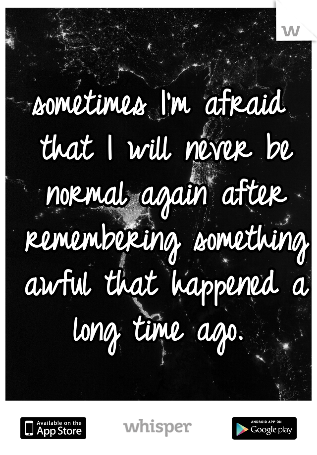 sometimes I'm afraid that I will never be normal again after remembering something awful that happened a long time ago. 
