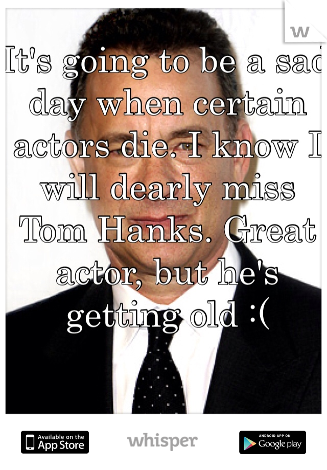 It's going to be a sad day when certain actors die. I know I will dearly miss Tom Hanks. Great actor, but he's getting old :(