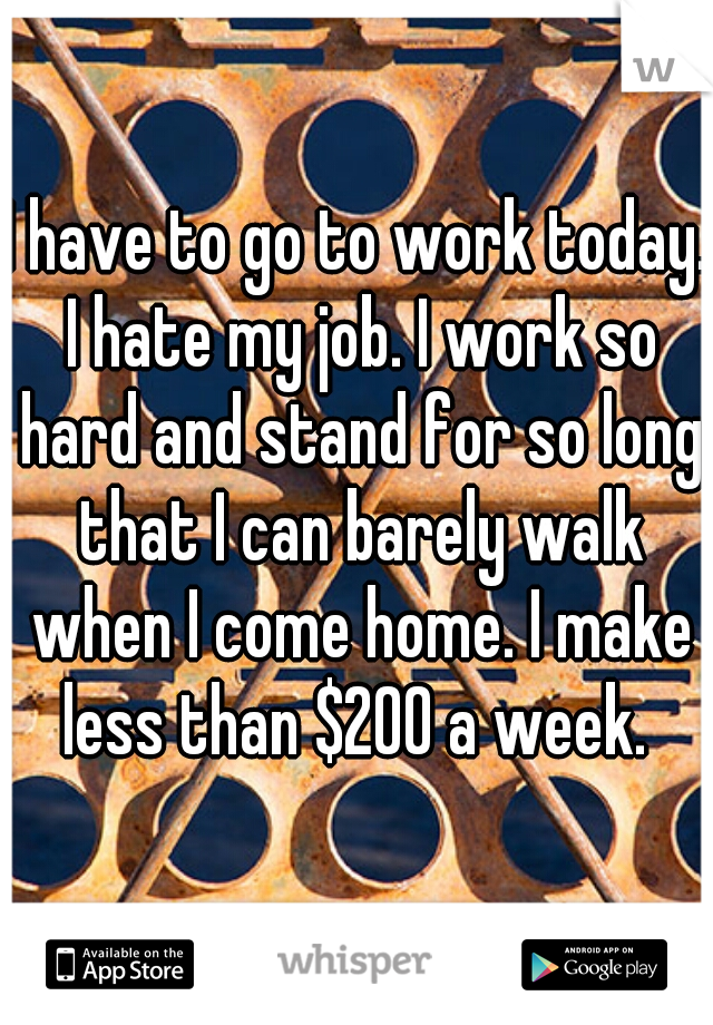 I have to go to work today. I hate my job. I work so hard and stand for so long that I can barely walk when I come home. I make less than $200 a week. 