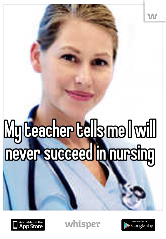 My teacher tells me I will never succeed in nursing 