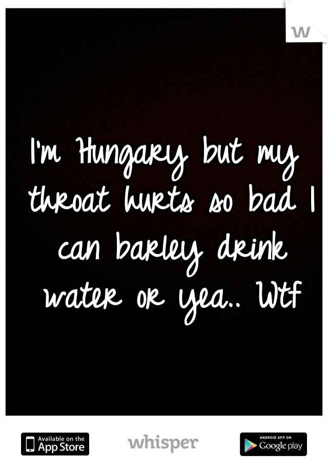 I'm Hungary but my throat hurts so bad I can barley drink water or yea.. Wtf