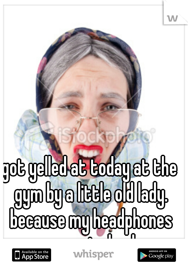 got yelled at today at the gym by a little old lady. because my headphones were to loud
