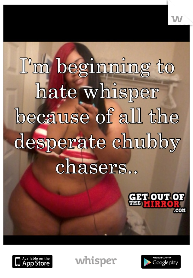 I'm beginning to hate whisper because of all the desperate chubby chasers..