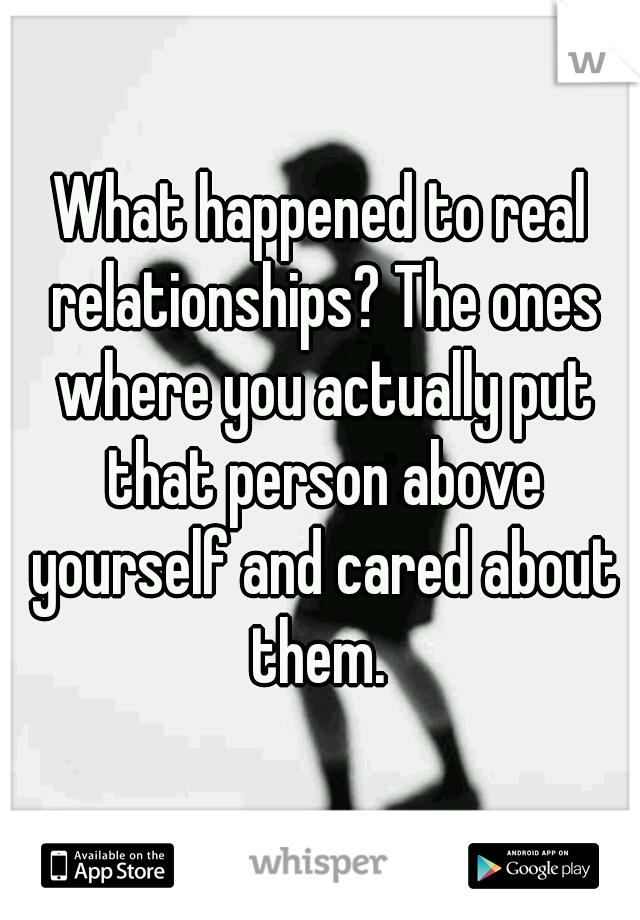 What happened to real relationships? The ones where you actually put that person above yourself and cared about them. 