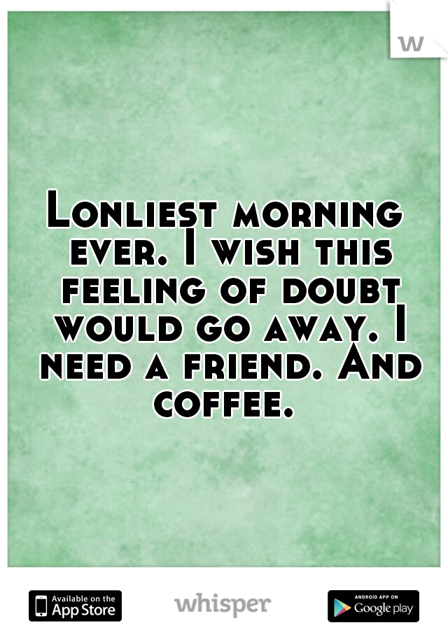 Lonliest morning ever. I wish this feeling of doubt would go away. I need a friend. And coffee. 