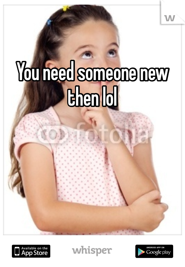You need someone new then lol