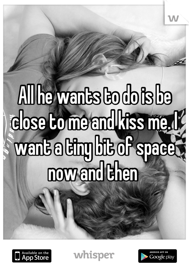 All he wants to do is be close to me and kiss me. I want a tiny bit of space now and then 