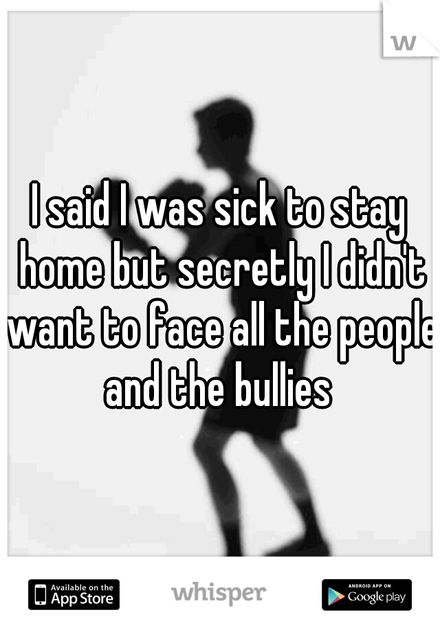 I said I was sick to stay home but secretly I didn't want to face all the people and the bullies 