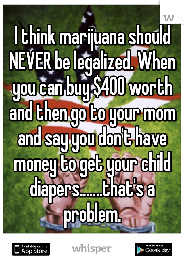 I think marijuana should NEVER be legalized. When you can buy $400 worth and then go to your mom and say you don't have money to get your child diapers.......that's a problem. 