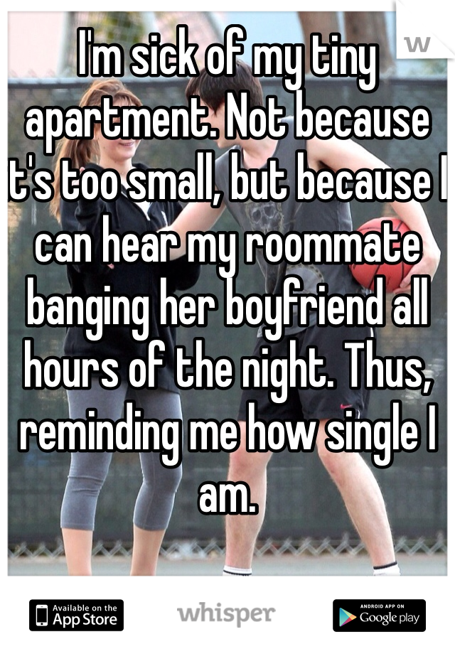 I'm sick of my tiny apartment. Not because it's too small, but because I can hear my roommate banging her boyfriend all hours of the night. Thus, reminding me how single I am.