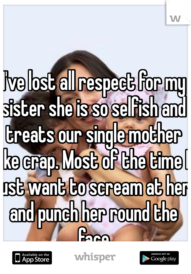 I've lost all respect for my sister she is so selfish and treats our single mother like crap. Most of the time I just want to scream at her and punch her round the face 