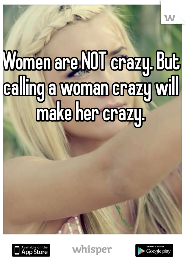 Women are NOT crazy. But calling a woman crazy will make her crazy. 
