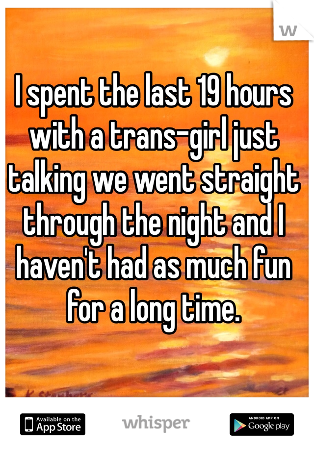 I spent the last 19 hours with a trans-girl just talking we went straight through the night and I haven't had as much fun for a long time.