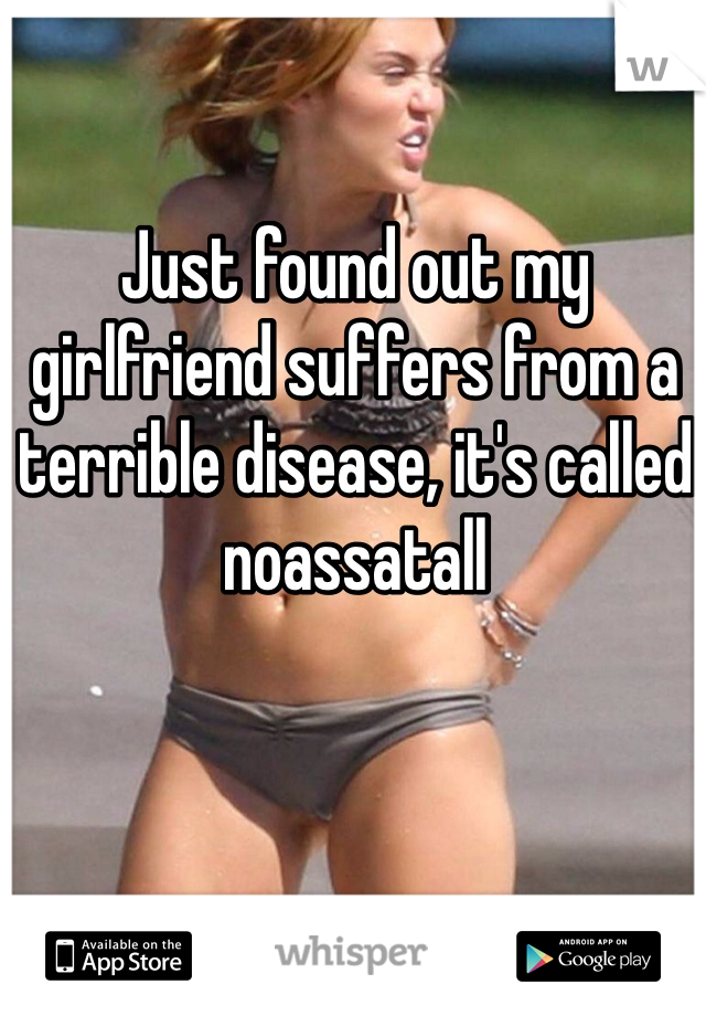 Just found out my girlfriend suffers from a terrible disease, it's called noassatall