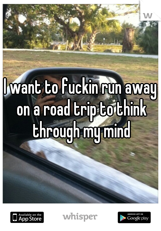 I want to fuckin run away on a road trip to think through my mind