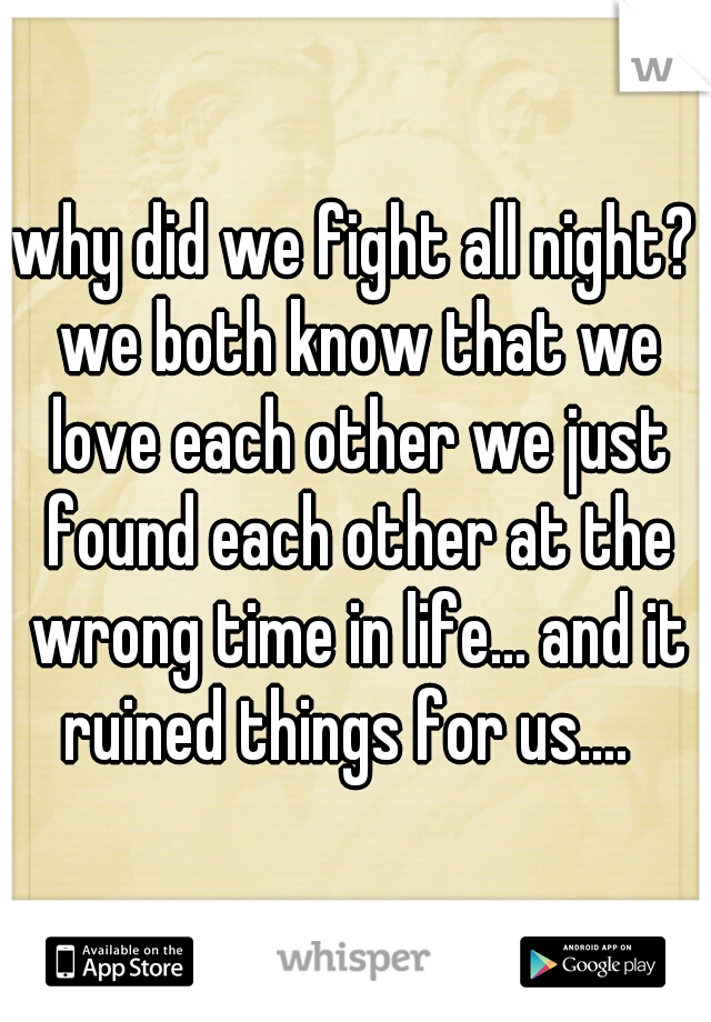 why did we fight all night? we both know that we love each other we just found each other at the wrong time in life... and it ruined things for us....  