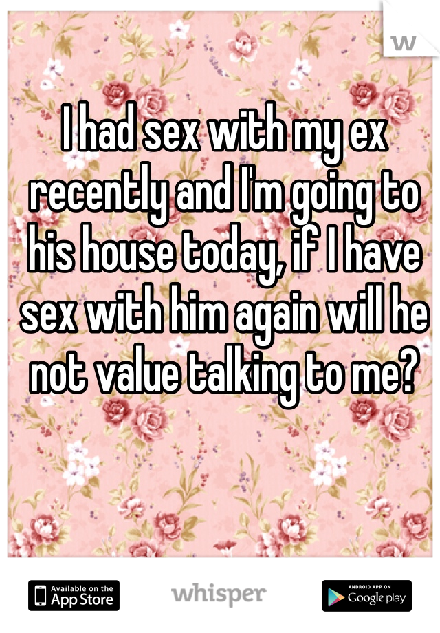 I had sex with my ex recently and I'm going to his house today, if I have sex with him again will he not value talking to me?