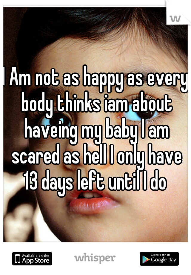 I Am not as happy as every body thinks iam about haveing my baby I am scared as hell I only have 13 days left until I do 