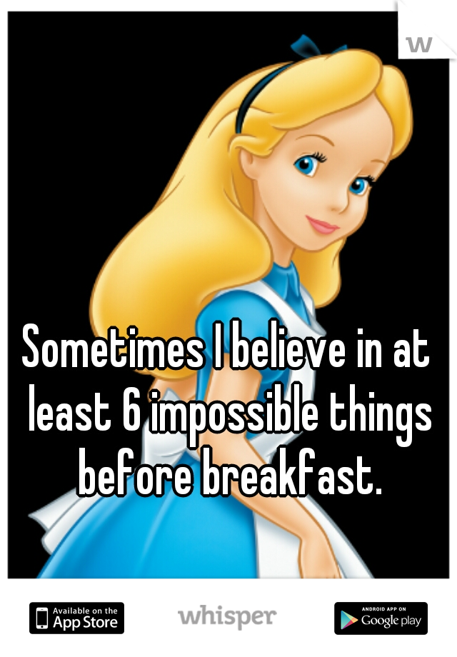Sometimes I believe in at least 6 impossible things before breakfast.