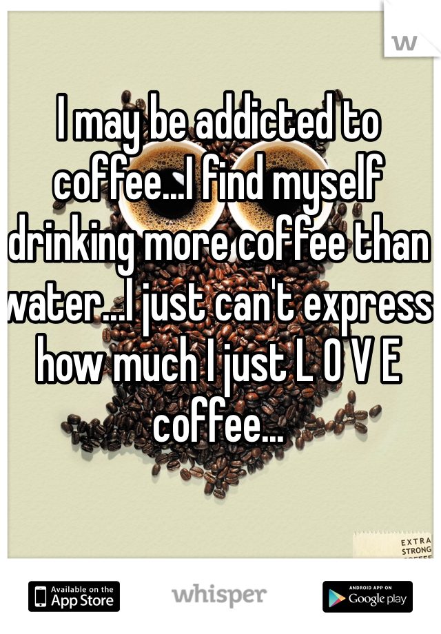 I may be addicted to coffee...I find myself drinking more coffee than water...I just can't express how much I just L O V E coffee...