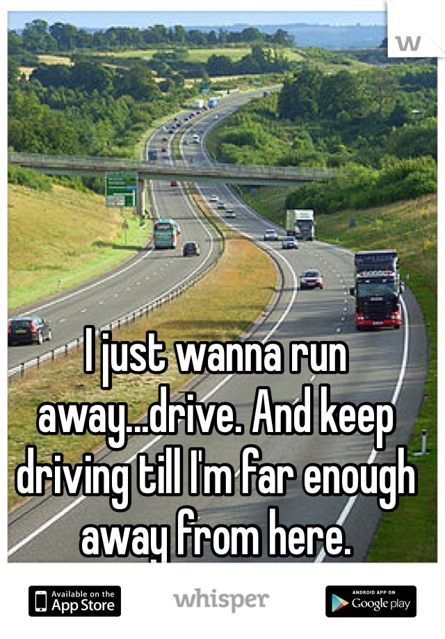 I just wanna run away...drive. And keep driving till I'm far enough away from here.
