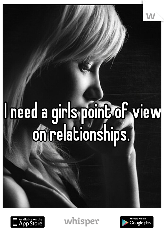 I need a girls point of view on relationships.  