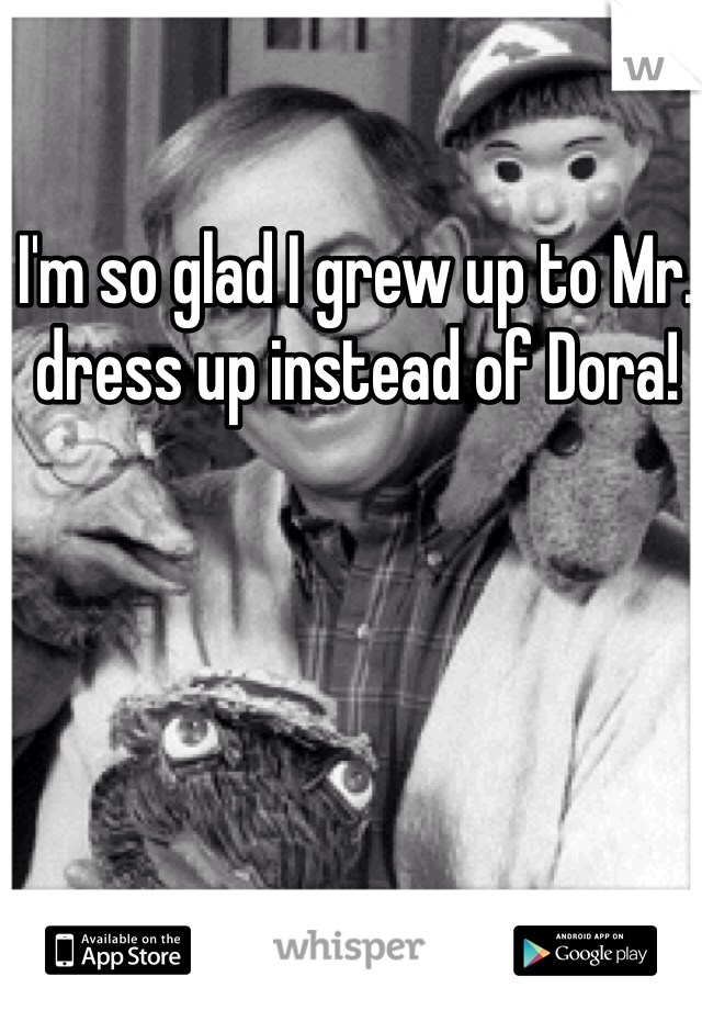 I'm so glad I grew up to Mr. dress up instead of Dora! 