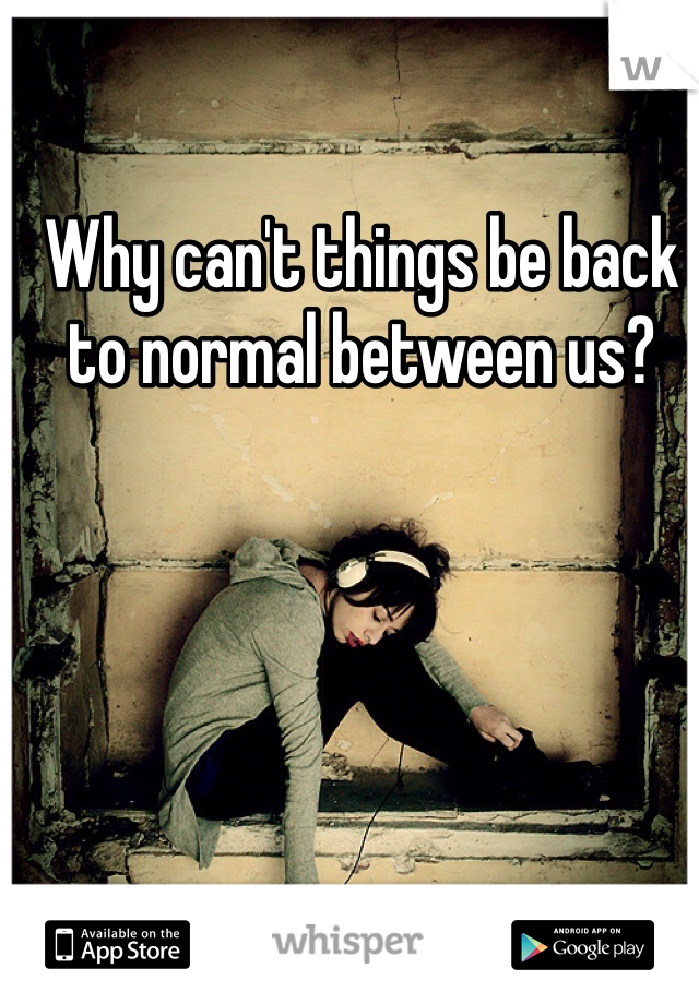 Why can't things be back to normal between us? 
