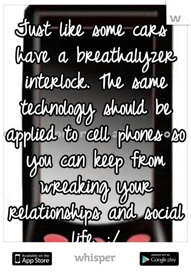 Just like some cars have a breathalyzer interlock. The same technology should be applied to cell phones so you can keep from wreaking your relationships and social life. ;/