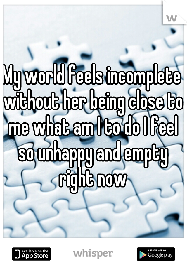 My world feels incomplete without her being close to me what am I to do I feel so unhappy and empty right now