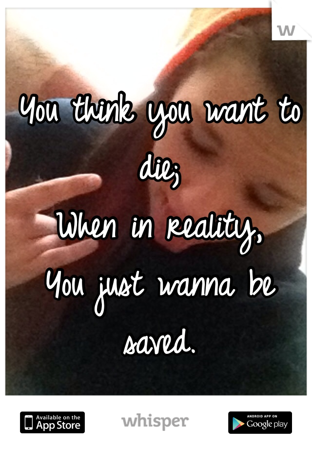 You think you want to die;
When in reality,
You just wanna be saved.