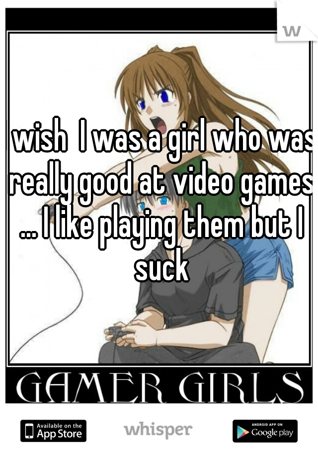 I wish  I was a girl who was really good at video games ... I like playing them but I suck