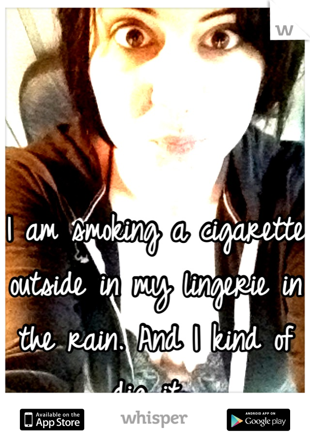 I am smoking a cigarette outside in my lingerie in the rain. And I kind of dig it. 
