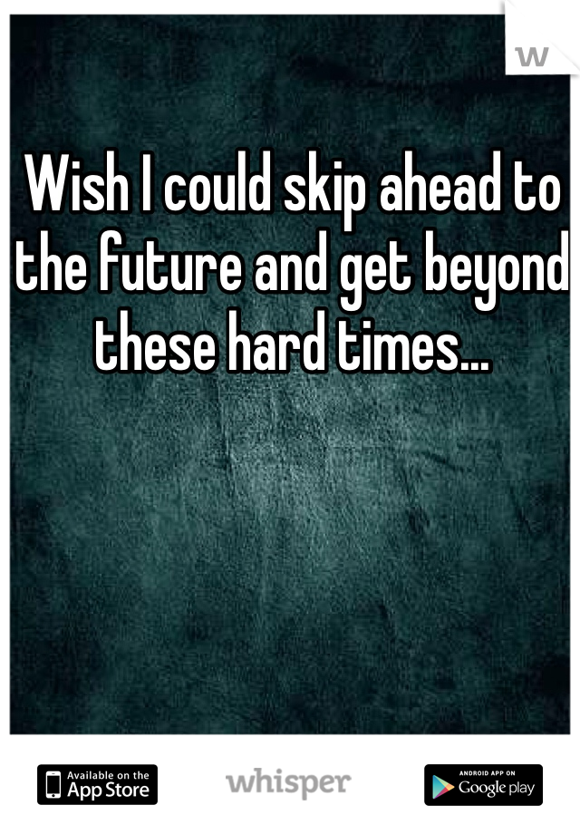 Wish I could skip ahead to the future and get beyond these hard times...